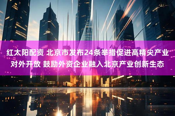 红太阳配资 北京市发布24条举措促进高精尖产业对外开放 鼓励外资企业融入北京产业创新生态