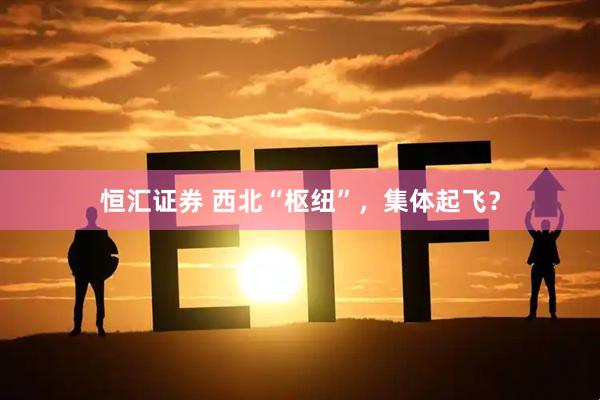 恒汇证券 西北“枢纽”，集体起飞？