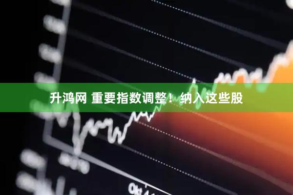 升鸿网 重要指数调整！纳入这些股