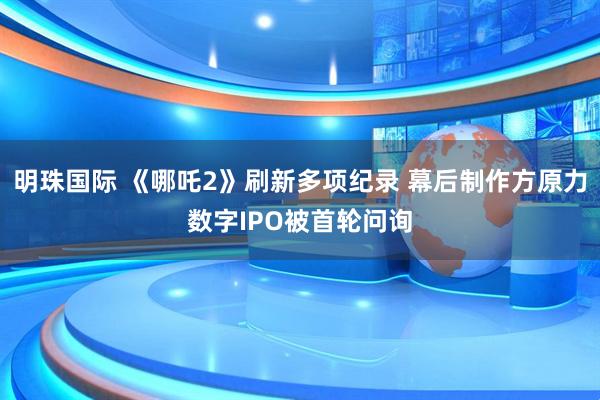 明珠国际 《哪吒2》刷新多项纪录 幕后制作方原力数字IPO被首轮问询