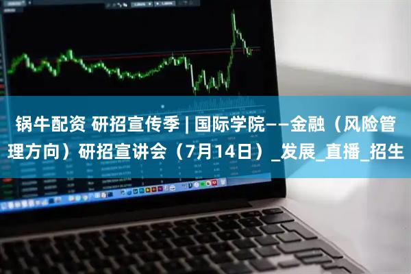 锅牛配资 研招宣传季 | 国际学院——金融（风险管理方向）研招宣讲会（7月14日）_发展_直播_招生