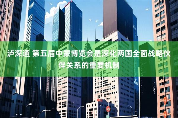 泸深通 第五届中蒙博览会是深化两国全面战略伙伴关系的重要机制