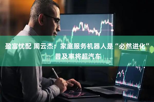 盈富忧配 周云杰：家庭服务机器人是“必然进化” 普及率将超汽车