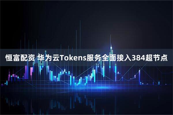 恒富配资 华为云Tokens服务全面接入384超节点