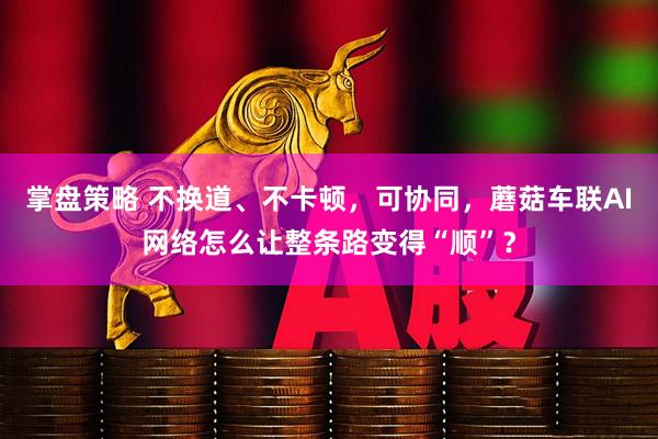 掌盘策略 不换道、不卡顿，可协同，蘑菇车联AI网络怎么让整条路变得“顺”？