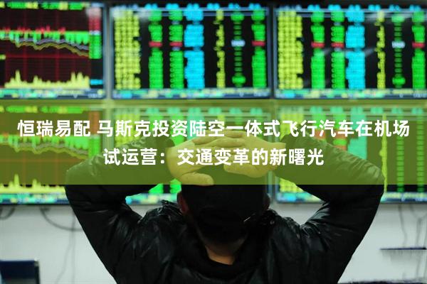 恒瑞易配 马斯克投资陆空一体式飞行汽车在机场试运营：交通变革的新曙光