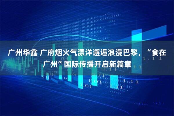 广州华鑫 广府烟火气漂洋邂逅浪漫巴黎，“食在广州”国际传播开启新篇章