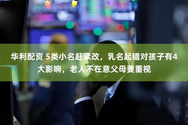 华利配资 5类小名赶紧改，乳名起错对孩子有4大影响，老人不在意父母要重视