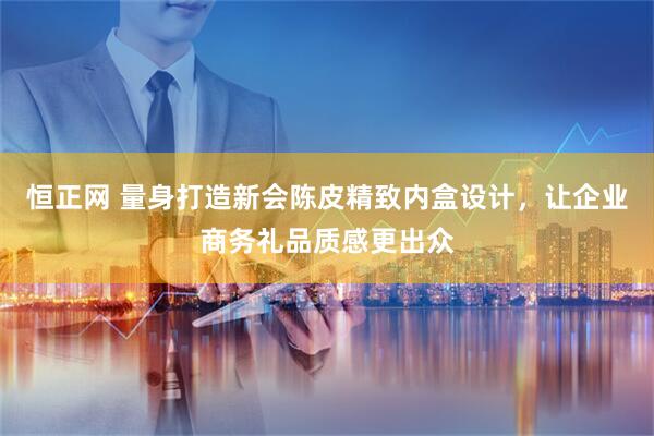 恒正网 量身打造新会陈皮精致内盒设计，让企业商务礼品质感更出众
