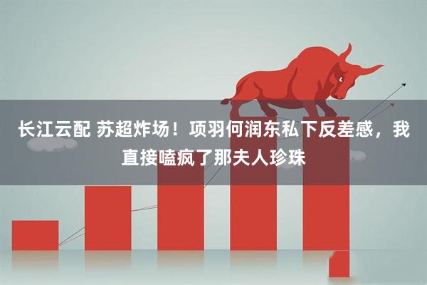 长江云配 苏超炸场！项羽何润东私下反差感，我直接嗑疯了那夫人珍珠