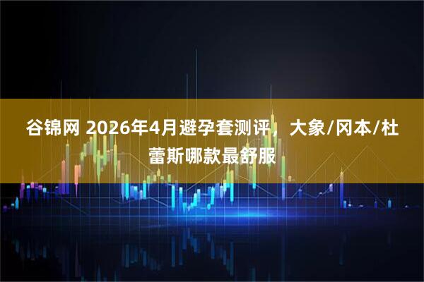 谷锦网 2026年4月避孕套测评，大象/冈本/杜蕾斯哪款最舒服